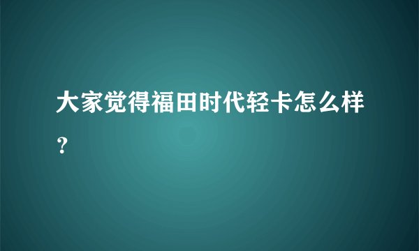 大家觉得福田时代轻卡怎么样？