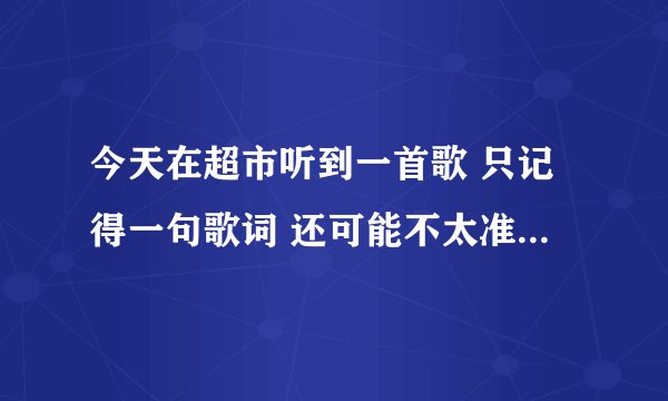 今天在超市听到一首歌 只记得一句歌词 还可能不太准确 哪位大侠帮帮我看看是什么歌好吗