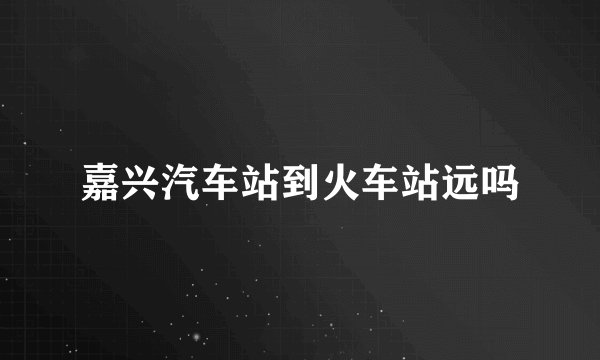 嘉兴汽车站到火车站远吗