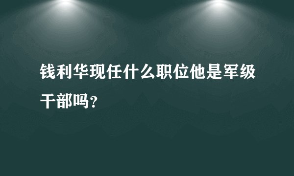 钱利华现任什么职位他是军级干部吗？