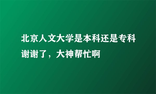北京人文大学是本科还是专科谢谢了，大神帮忙啊