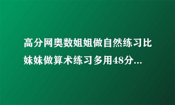 高分网奥数姐姐做自然练习比妹妹做算术练习多用48分钟比妹妹做英语练习多用42分钟妹妹做算术英语两门