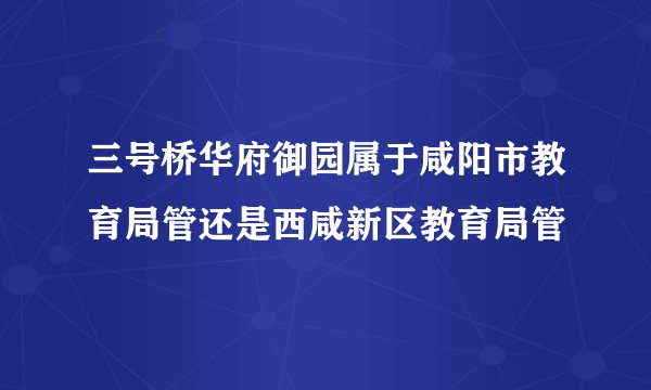 三号桥华府御园属于咸阳市教育局管还是西咸新区教育局管