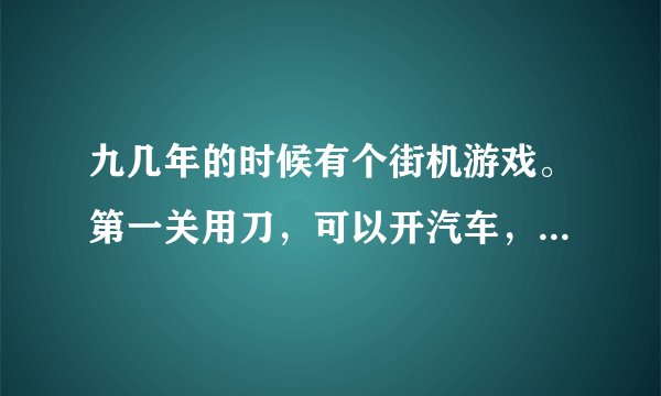九几年的时候有个街机游戏。第一关用刀，可以开汽车，BOSS是坦克，知道的麻烦告诉名字，最好有下栽！谢谢