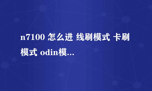 n7100 怎么进 线刷模式 卡刷模式 odin模式 recovery模式 挖煤模式。分别作用是什么 怎么用？