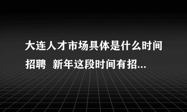 大连人才市场具体是什么时间招聘  新年这段时间有招聘会吗？