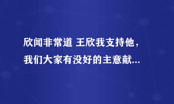 欣闻非常道 王欣我支持他， 我们大家有没好的主意献给他，让他能继续仗义执言，说真话