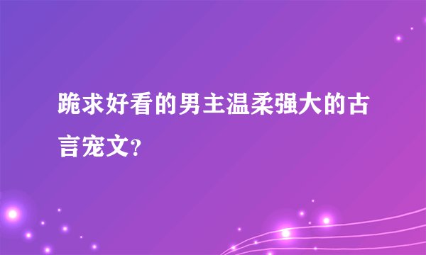 跪求好看的男主温柔强大的古言宠文？