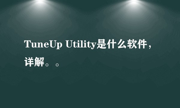 TuneUp Utility是什么软件，详解。。