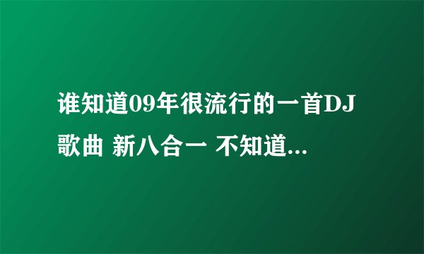 谁知道09年很流行的一首DJ歌曲 新八合一 不知道为什么现在找不到下载地址了 酷狗 酷我都没有。。郁闷 那是