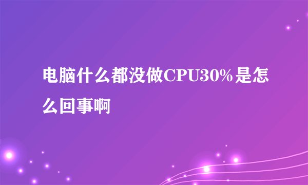 电脑什么都没做CPU30%是怎么回事啊