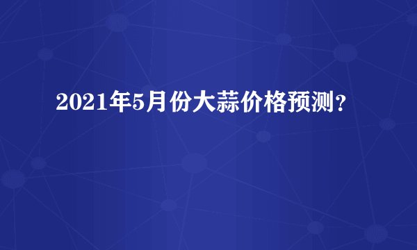 2021年5月份大蒜价格预测？