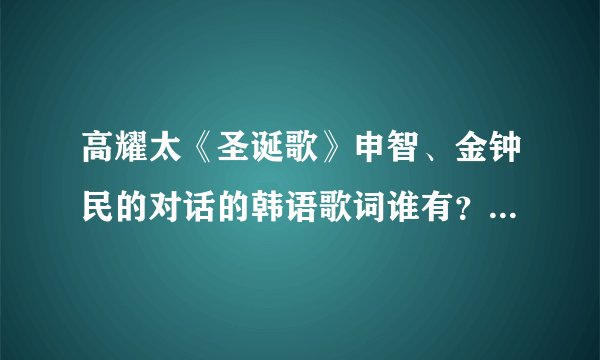 高耀太《圣诞歌》申智、金钟民的对话的韩语歌词谁有？谐音汉字的也要、、