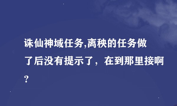 诛仙神域任务,离秧的任务做了后没有提示了，在到那里接啊？
