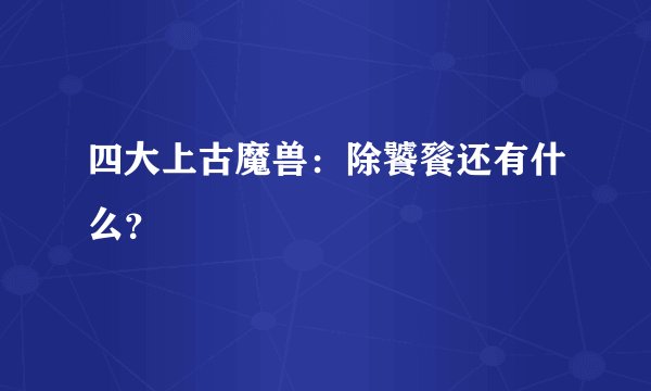 四大上古魔兽：除饕餮还有什么？
