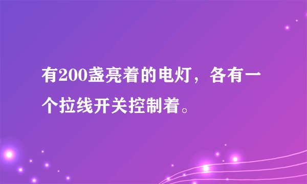有200盏亮着的电灯，各有一个拉线开关控制着。