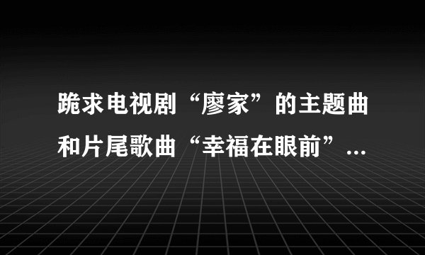 跪求电视剧“廖家”的主题曲和片尾歌曲“幸福在眼前”“回来了”下载地址