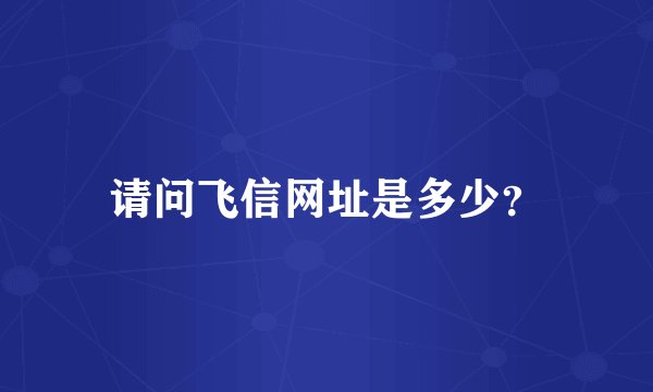 请问飞信网址是多少？