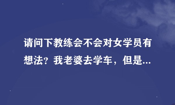 请问下教练会不会对女学员有想法？我老婆去学车，但是我都没去看过