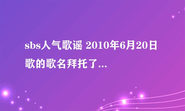 sbs人气歌谣 2010年6月20日歌的歌名拜托了各位 谢谢