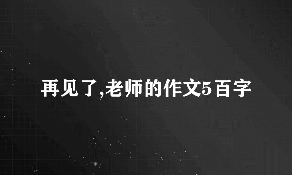 再见了,老师的作文5百字