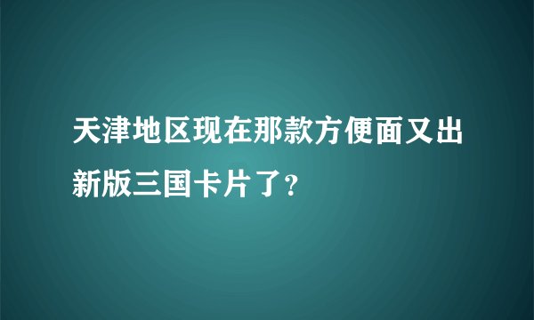 天津地区现在那款方便面又出新版三国卡片了？