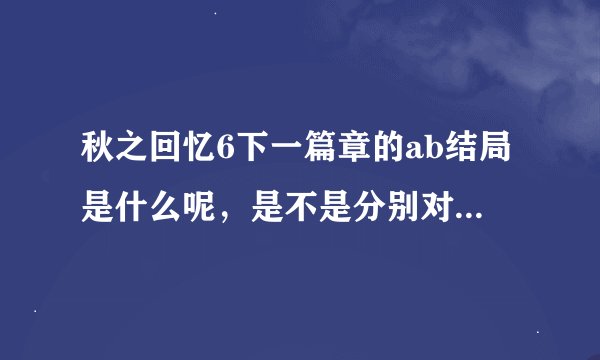 秋之回忆6下一篇章的ab结局是什么呢，是不是分别对应好结局与坏结局呢，还是别的什么