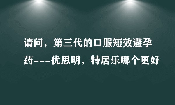 请问，第三代的口服短效避孕药---优思明，特居乐哪个更好