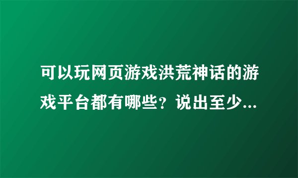 可以玩网页游戏洪荒神话的游戏平台都有哪些？说出至少十种哦~~~