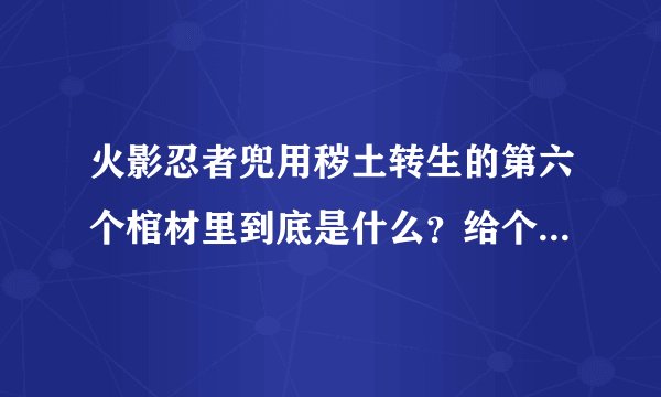 火影忍者兜用秽土转生的第六个棺材里到底是什么？给个准确的。跪求。