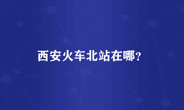 西安火车北站在哪？