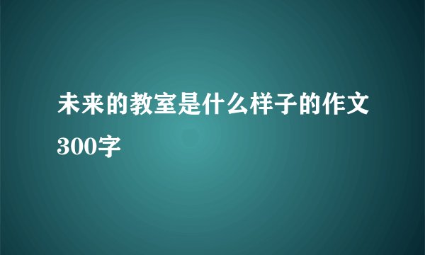 未来的教室是什么样子的作文300字