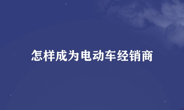 怎样成为电动车经销商