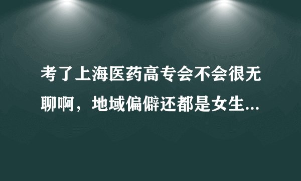 考了上海医药高专会不会很无聊啊，地域偏僻还都是女生，是不是都没法谈恋爱了。