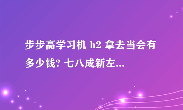 步步高学习机 h2 拿去当会有多少钱? 七八成新左右 因为急于用钱 所以来请教请教