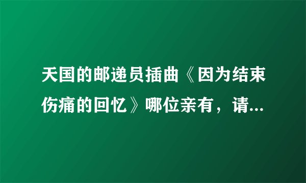 天国的邮递员插曲《因为结束伤痛的回忆》哪位亲有，请发下！要五只版和在中版的