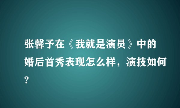 张馨予在《我就是演员》中的婚后首秀表现怎么样，演技如何?