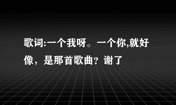 歌词:一个我呀。一个你,就好像，是那首歌曲？谢了