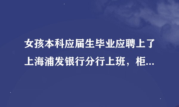 女孩本科应届生毕业应聘上了上海浦发银行分行上班，柜员岗。不知道待遇咋样。望告知。谢谢