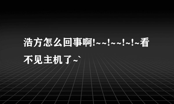 浩方怎么回事啊!~~!~~!~!~看不见主机了~`
