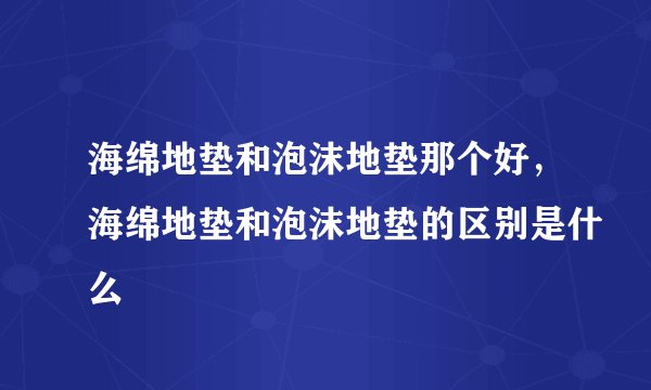 海绵地垫和泡沫地垫那个好，海绵地垫和泡沫地垫的区别是什么