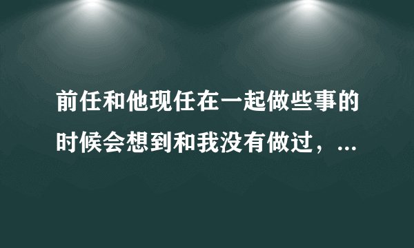 前任和他现任在一起做些事的时候会想到和我没有做过，然后不甘心吗？