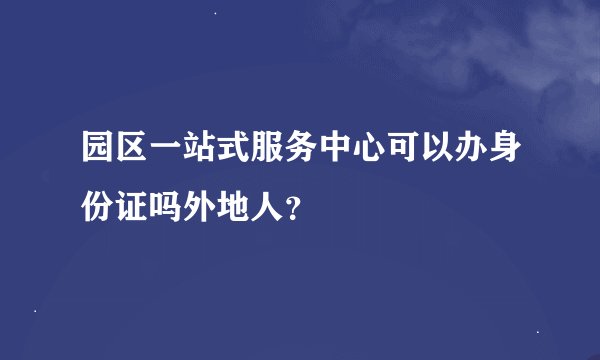 园区一站式服务中心可以办身份证吗外地人？