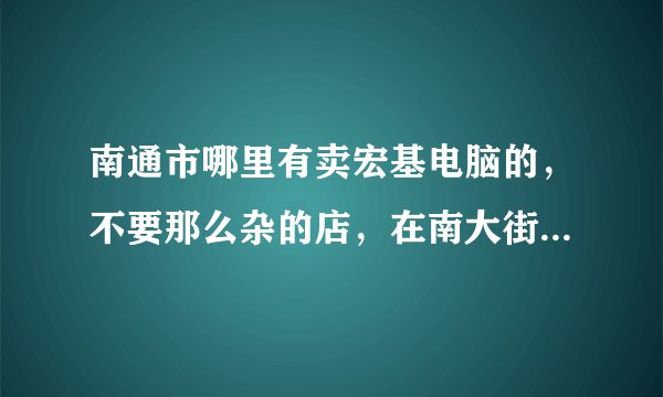 南通市哪里有卖宏基电脑的，不要那么杂的店，在南大街哪里还是别的什么的地方好点？价格公道，质量售后保