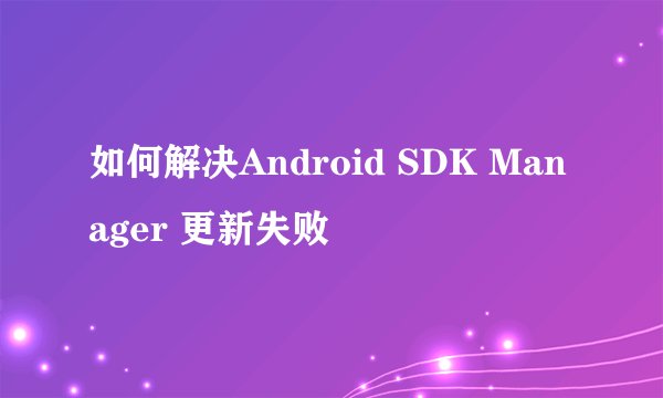 如何解决Android SDK Manager 更新失败