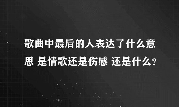 歌曲中最后的人表达了什么意思 是情歌还是伤感 还是什么？
