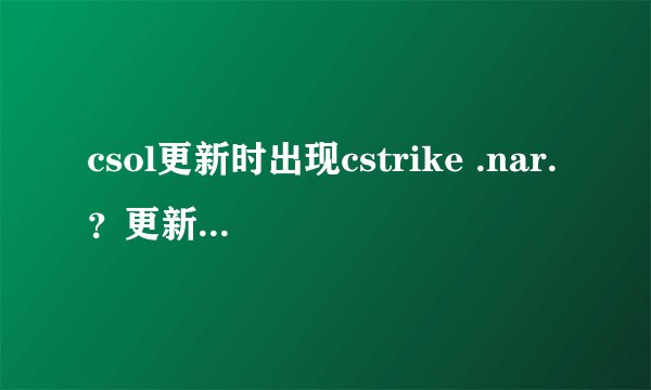 csol更新时出现cstrike .nar.？更新发生致命错误，更新失败是为什么。