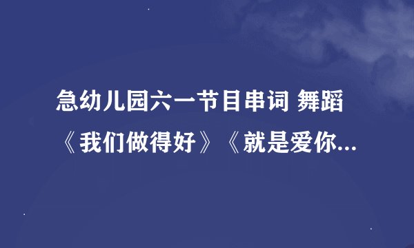 急幼儿园六一节目串词 舞蹈《我们做得好》《就是爱你》 《栀子花开》 《甩葱歌》 《校园的早晨》