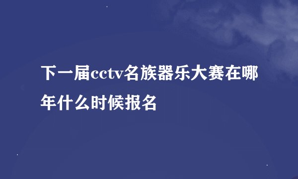 下一届cctv名族器乐大赛在哪年什么时候报名