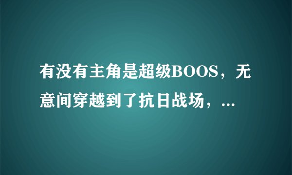 有没有主角是超级BOOS，无意间穿越到了抗日战场，并帮国家军队灭了GUIZI，及帮国家强盛起来的YY小说